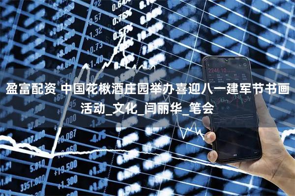 盈富配资 中国花楸酒庄园举办喜迎八一建军节书画活动_文化_闫丽华_笔会