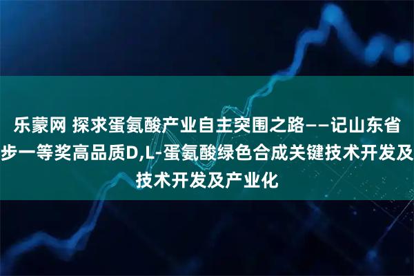 乐蒙网 探求蛋氨酸产业自主突围之路——记山东省科技进步一等奖高品质D,L-蛋氨酸绿色合成关键技术开发及产业化