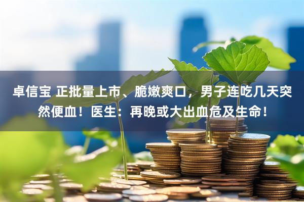 卓信宝 正批量上市、脆嫩爽口，男子连吃几天突然便血！医生：再晚或大出血危及生命！