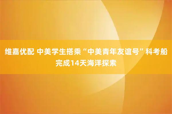 维嘉优配 中美学生搭乘“中美青年友谊号”科考船完成14天海洋探索